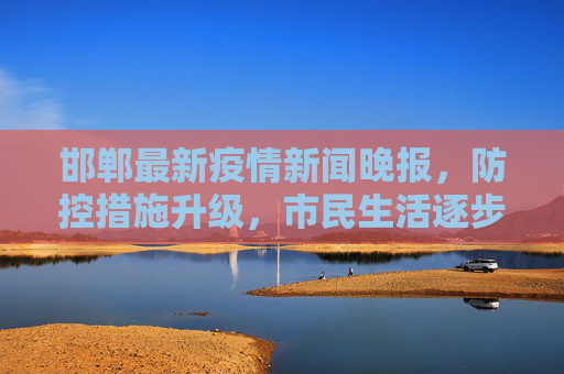 邯郸最新疫情新闻晚报，防控措施升级，市民生活逐步恢复,邯郸最新疫情新闻晚报