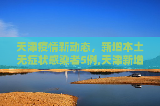 天津疫情新动态，新增本土无症状感染者5例,天津新增本土无症状5例