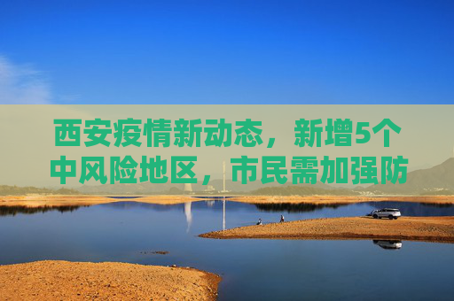 西安疫情新动态，新增5个中风险地区，市民需加强防护,西安新增5个中风险地区
