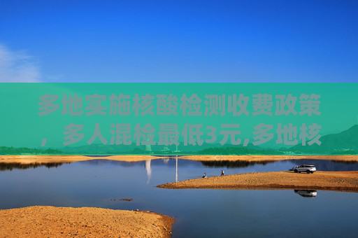 多地实施核酸检测收费政策，多人混检最低3元,多地核酸检测收费多人混检最低3元