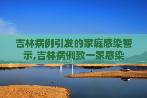 吉林病例引发的家庭感染警示,吉林病例致一家感染