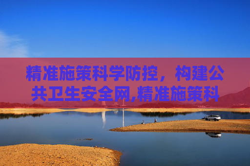 精准施策科学防控，构建公共卫生安全网,精准施策科学防控