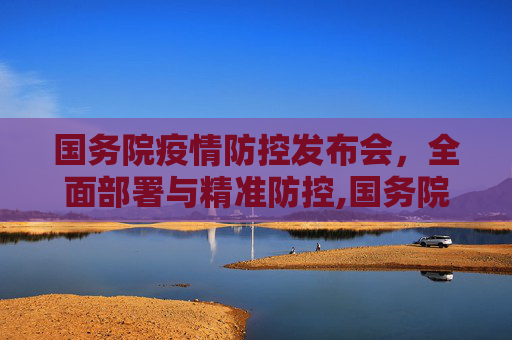 国务院疫情防控发布会，全面部署与精准防控,国务院疫情防控发布会