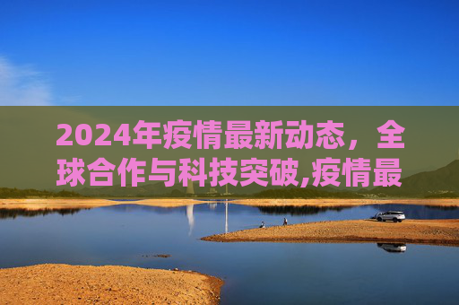 2024年疫情最新动态，全球合作与科技突破,疫情最新消息2024