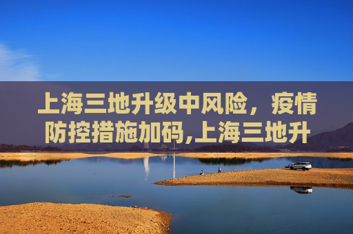 上海三地升级中风险，疫情防控措施加码,上海三地升为中风险地区