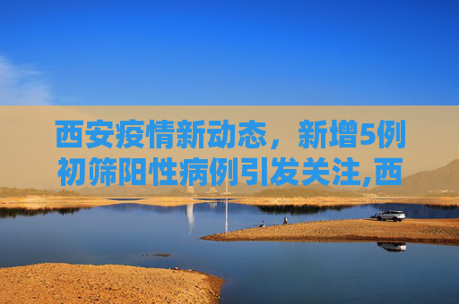 西安疫情新动态，新增5例初筛阳性病例引发关注,西安新增5例初筛阳性