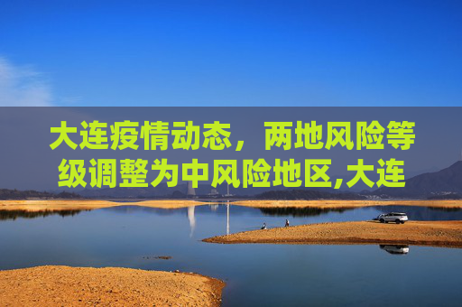 大连疫情动态，两地风险等级调整为中风险地区,大连2地升级为中风险地区