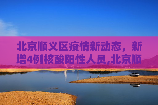 北京顺义区疫情新动态，新增4例核酸阳性人员,北京顺义新增4例核酸阳性人员