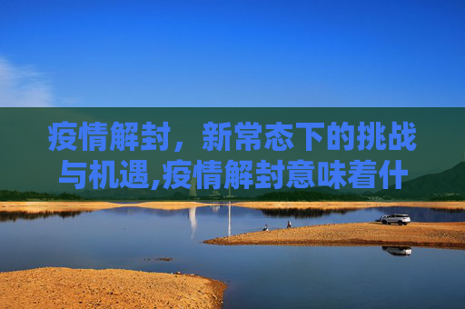 疫情解封，新常态下的挑战与机遇,疫情解封意味着什么？