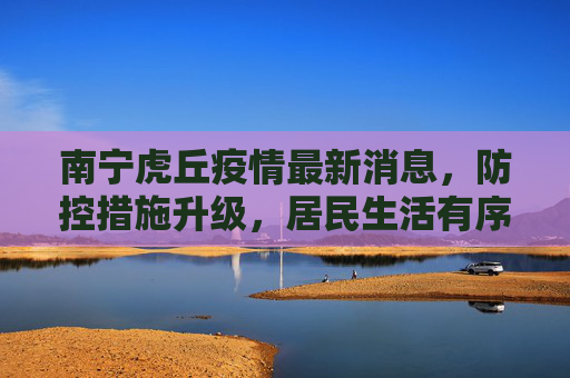 南宁虎丘疫情最新消息，防控措施升级，居民生活有序,南宁虎丘疫情最新消息
