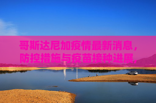 哥斯达尼加疫情最新消息，防控措施与疫苗接种进展,哥斯达尼加疫情最新消息