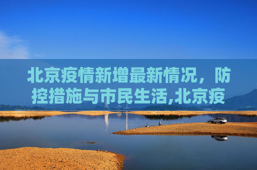 北京疫情新增最新情况，防控措施与市民生活,北京疫情新增最新情况