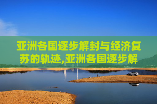 亚洲各国逐步解封与经济复苏的轨迹,亚洲各国逐步解封与经济复苏的轨迹