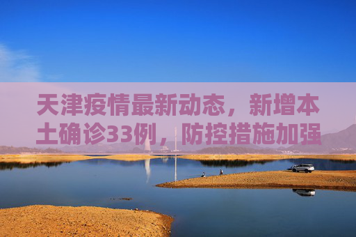 天津疫情最新动态，新增本土确诊33例，防控措施加强,天津新增本土确诊33例