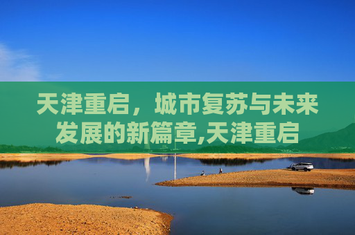 天津重启，城市复苏与未来发展的新篇章,天津重启
