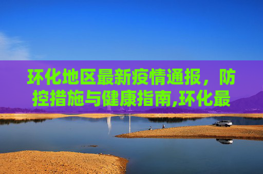 环化地区最新疫情通报，防控措施与健康指南,环化最新疫情:环化最新疫情通报