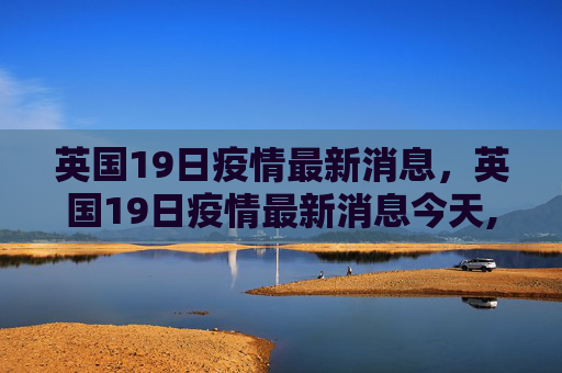 英国19日疫情最新消息，英国19日疫情最新消息今天,英国19日疫情最新消息:英国19日疫情最新消息今天