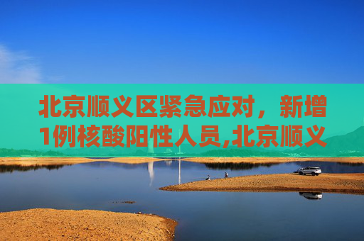 北京顺义区紧急应对，新增1例核酸阳性人员,北京顺义新增1例核酸阳性人员