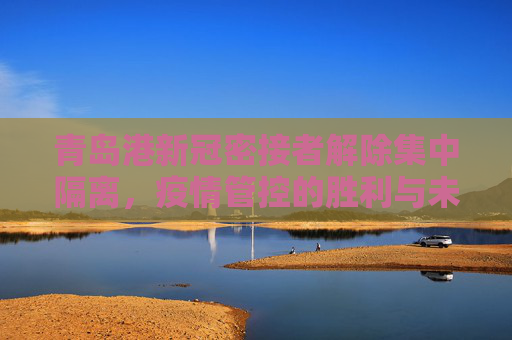 青岛港新冠密接者解除集中隔离，疫情管控的胜利与未来挑战,青岛港新冠密接者解除集中隔离