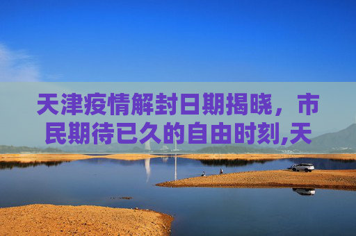 天津疫情解封日期揭晓，市民期待已久的自由时刻,天津疫情解封日期揭晓