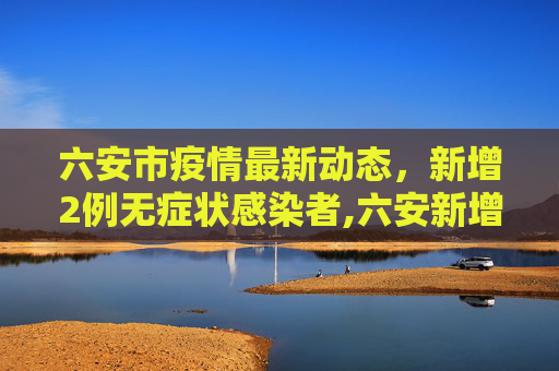 六安市疫情最新动态，新增2例无症状感染者,六安新增2例无症状
