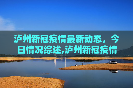 泸州新冠疫情最新动态，今日情况综述,泸州新冠疫情最新消息今天
