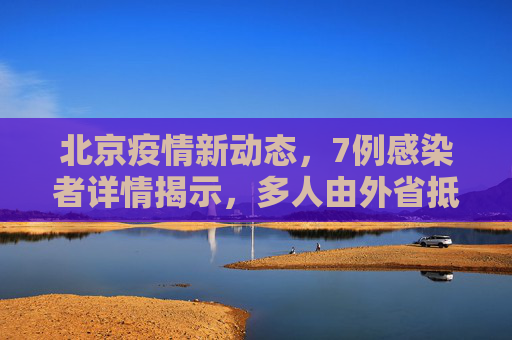 北京疫情新动态，7例感染者详情揭示，多人由外省抵京引发关注,北京7例感染者详情:多人由外省抵京