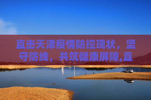 直击天津疫情防控现状，坚守防线，共筑健康屏障,直击天津疫情防控现状