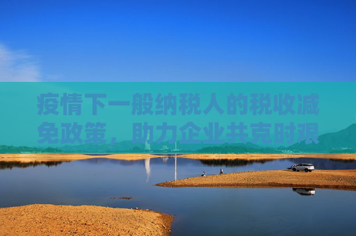 疫情下一般纳税人的税收减免政策，助力企业共克时艰,一般纳税人疫情减免税政策助力企业共克时艰