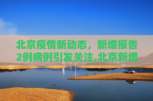 北京疫情新动态，新增报告2例病例引发关注,北京新增报告2例