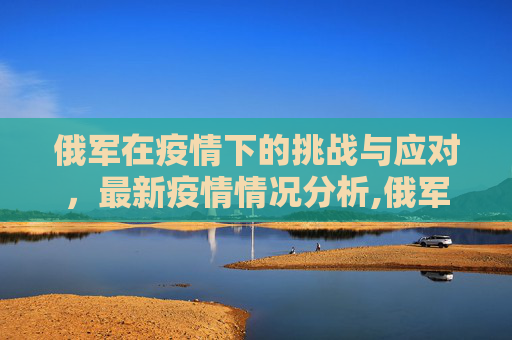 俄军在疫情下的挑战与应对，最新疫情情况分析,俄军最新疫情情况