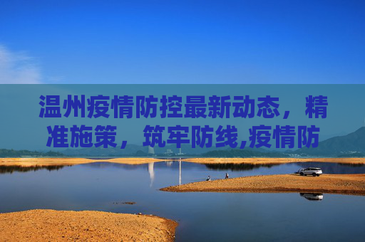 温州疫情防控最新动态，精准施策，筑牢防线,疫情防控情况温州最新