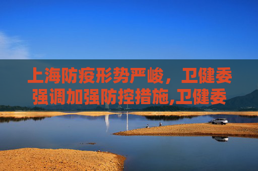 上海防疫形势严峻，卫健委强调加强防控措施,卫健委:上海防疫形势严峻