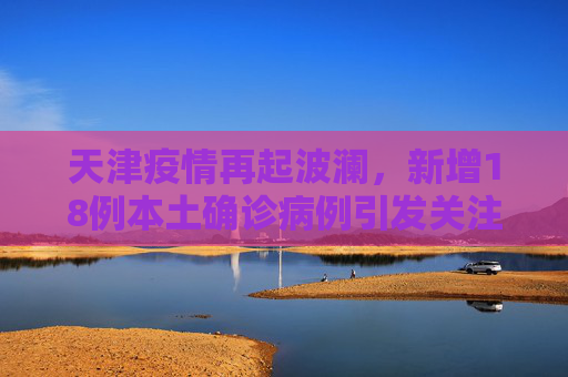 天津疫情再起波澜，新增18例本土确诊病例引发关注,天津增18例本土确诊病例
