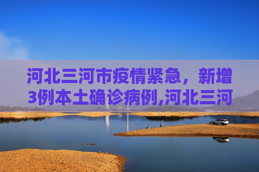河北三河市疫情紧急，新增3例本土确诊病例,河北三河新增3例本土确诊