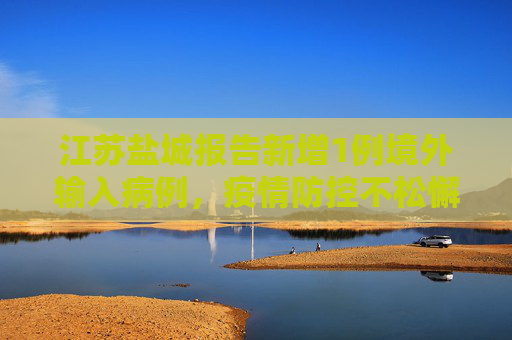 江苏盐城报告新增1例境外输入病例，疫情防控不松懈,江苏盐城新增1例境外输入