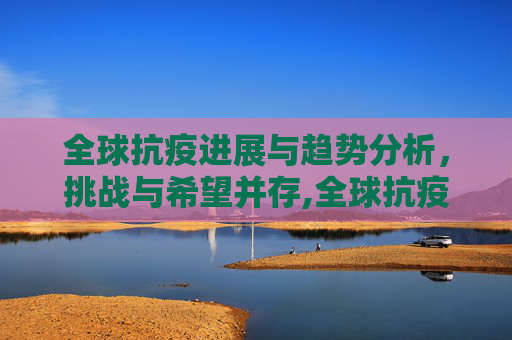 全球抗疫进展与趋势分析，挑战与希望并存,全球抗疫进展与趋势分析