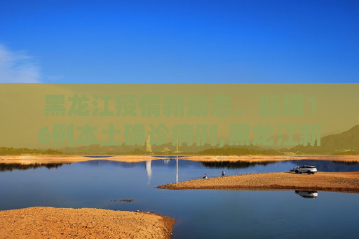 黑龙江疫情新动态，新增16例本土确诊病例,黑龙江新增16例本土确诊