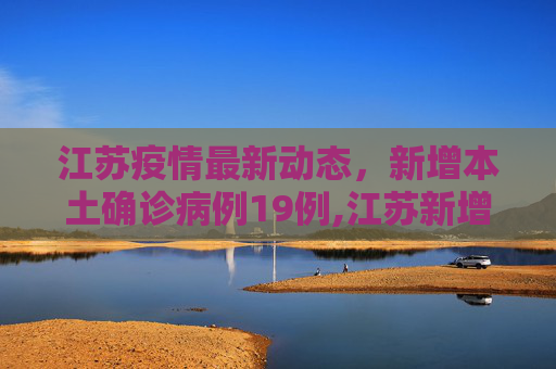 江苏疫情最新动态，新增本土确诊病例19例,江苏新增本土确诊病例19例