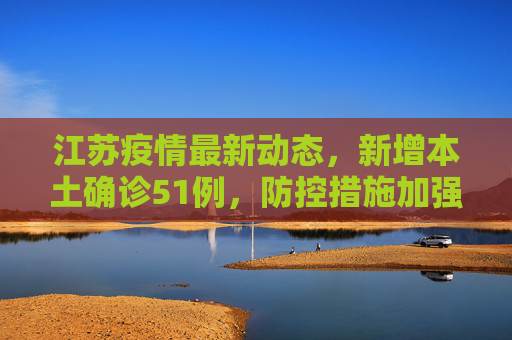 江苏疫情最新动态，新增本土确诊51例，防控措施加强,江苏新增本土确诊51例