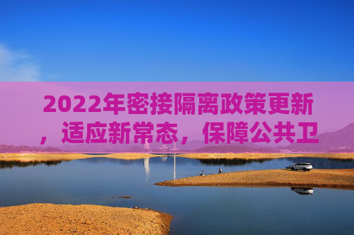 2022年密接隔离政策更新，适应新常态，保障公共卫生安全,密接隔离政策最新2022