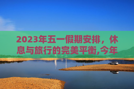 2023年五一假期安排，休息与旅行的完美平衡,今年5.1怎么放假
