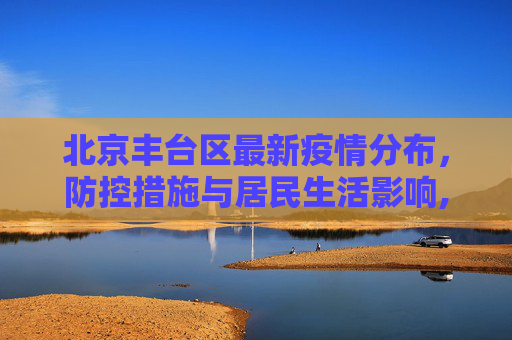 北京丰台区最新疫情分布，防控措施与居民生活影响,北京丰台最新疫情分布