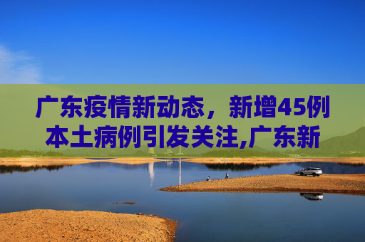 广东疫情新动态，新增45例本土病例引发关注,广东新增45例本土