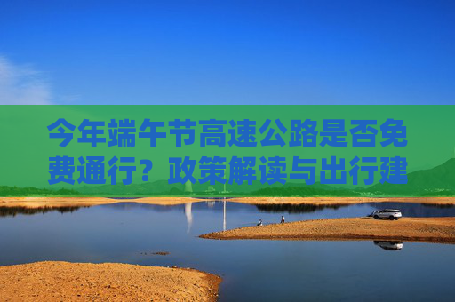 今年端午节高速公路是否免费通行？政策解读与出行建议,今年端午节高速公路免费吗