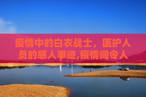 疫情中的白衣战士，医护人员的感人事迹,疫情间令人感动的医护人员