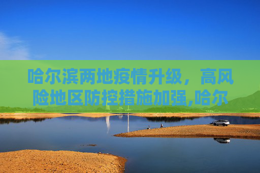 哈尔滨两地疫情升级，高风险地区防控措施加强,哈尔滨两地升为高风险地区