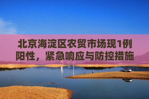 北京海淀区农贸市场现1例阳性，紧急响应与防控措施,北京海淀一农贸市场中发现1例阳性