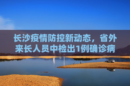 长沙疫情防控新动态，省外来长人员中检出1例确诊病例,长沙在省外来长人员中检出1例确诊