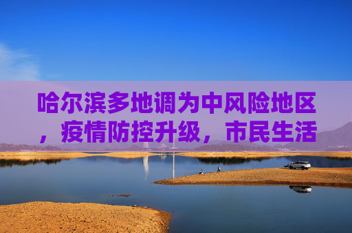 哈尔滨多地调为中风险地区，疫情防控升级，市民生活受关注,哈尔滨多地调为中风险地区